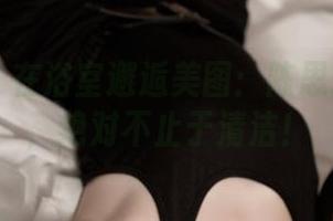 推女神 - 在浴室邂逅美图：陈思琪的合集，绝对不止于清洁！