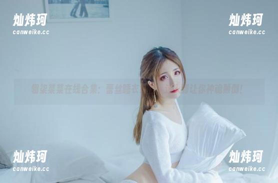 翎柒菜菜在线合集：蕾丝睡衣好物，迷人到让你神魂颠倒！